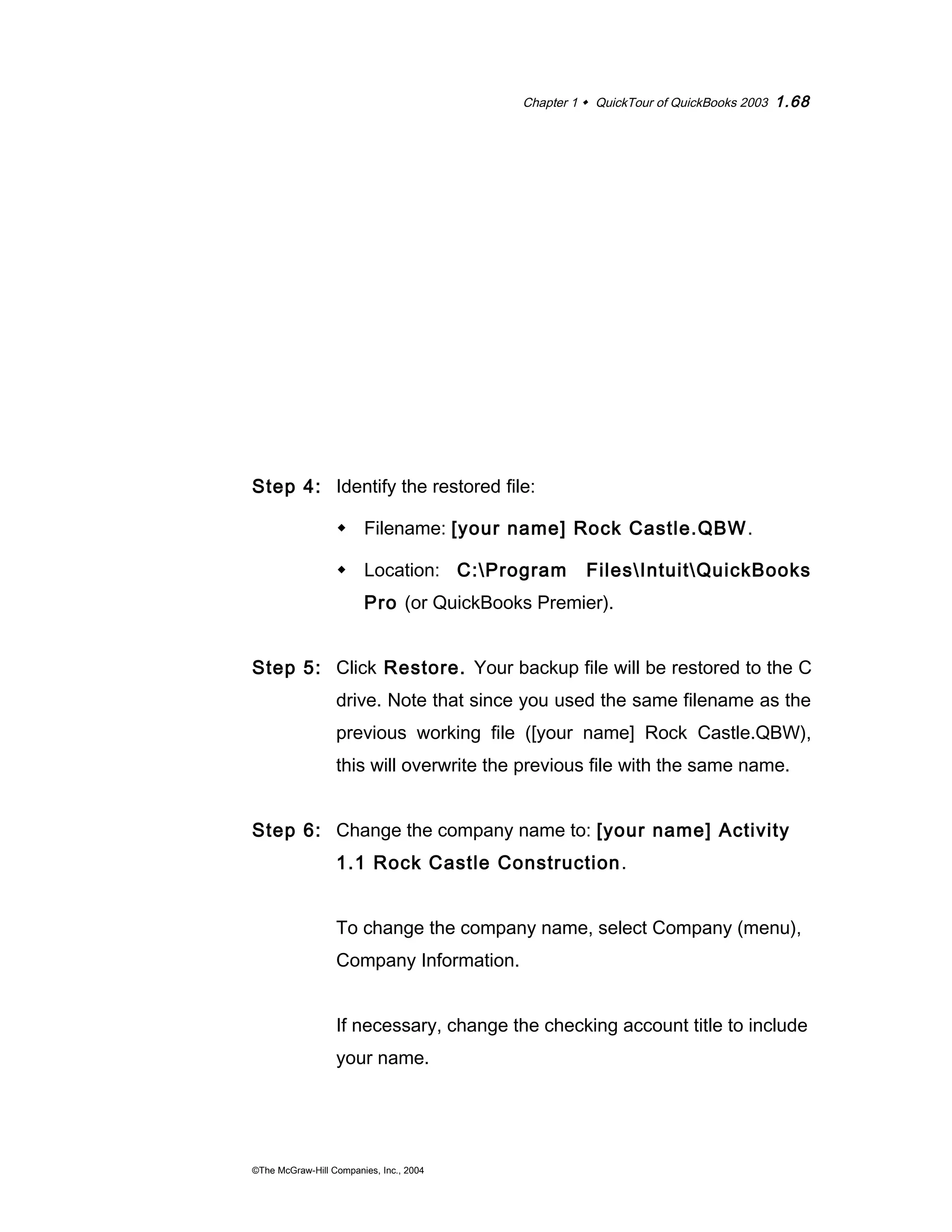 Chapter 1  QuickTour of QuickBooks 2003 1.68 
Step 4: Identify the restored file: 
 Filename: [your name] Rock Castle.QBW. 
 Location: C:Program FilesIntuitQuickBooks 
Pro (or QuickBooks Premier). 
Step 5: Click Restore. Your backup file will be restored to the C 
drive. Note that since you used the same filename as the 
previous working file ([your name] Rock Castle.QBW), 
this will overwrite the previous file with the same name. 
Step 6: Change the company name to: [your name] Activity 
1.1 Rock Castle Construction. 
To change the company name, select Company (menu), 
Company Information. 
If necessary, change the checking account title to include 
your name. 
©The McGraw-Hill Companies, Inc., 2004 
 