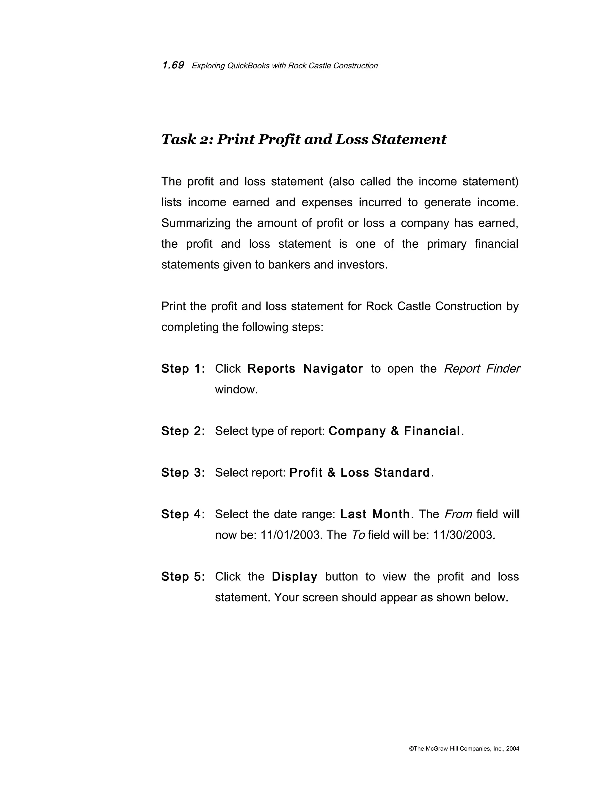 1.69 Exploring QuickBooks with Rock Castle Construction 
Task 2: Print Profit and Loss Statement 
The profit and loss statement (also called the income statement) 
lists income earned and expenses incurred to generate income. 
Summarizing the amount of profit or loss a company has earned, 
the profit and loss statement is one of the primary financial 
statements given to bankers and investors. 
Print the profit and loss statement for Rock Castle Construction by 
completing the following steps: 
Step 1: Click Reports Navigator to open the Report Finder 
window. 
Step 2: Select type of report: Company & Financial. 
Step 3: Select report: Profit & Loss Standard. 
Step 4: Select the date range: Last Month. The From field will 
now be: 11/01/2003. The To field will be: 11/30/2003. 
Step 5: Click the Display button to view the profit and loss 
statement. Your screen should appear as shown below. 
©The McGraw-Hill Companies, Inc., 2004 
 