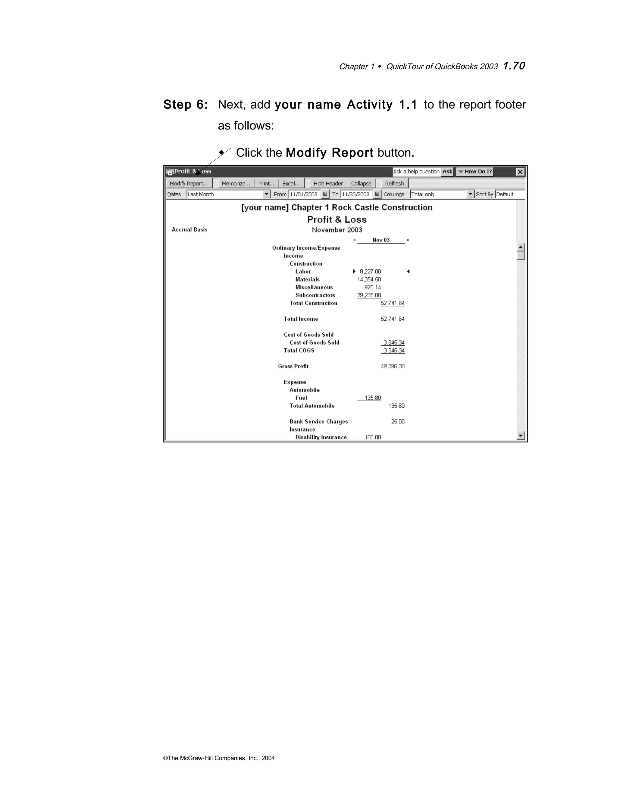 Chapter 1  QuickTour of QuickBooks 2003 1.70 
Step 6: Next, add your name Activity 1.1 to the report footer 
as follows: 
 Click the Modify Report button. 
©The McGraw-Hill Companies, Inc., 2004 
 