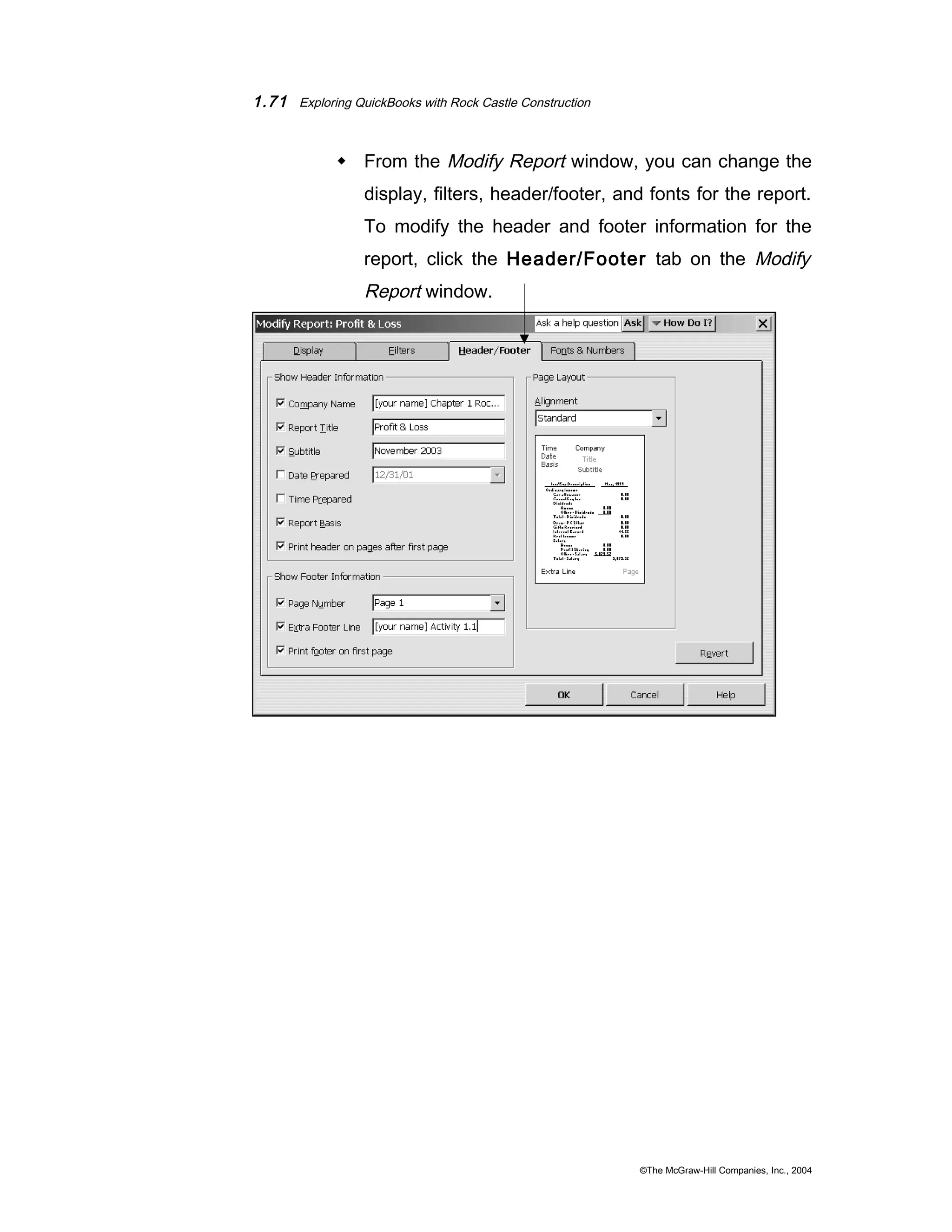 1.71 Exploring QuickBooks with Rock Castle Construction 
 From the Modify Report window, you can change the 
display, filters, header/footer, and fonts for the report. 
To modify the header and footer information for the 
report, click the Header/Footer tab on the Modify 
Report window. 
©The McGraw-Hill Companies, Inc., 2004 
 