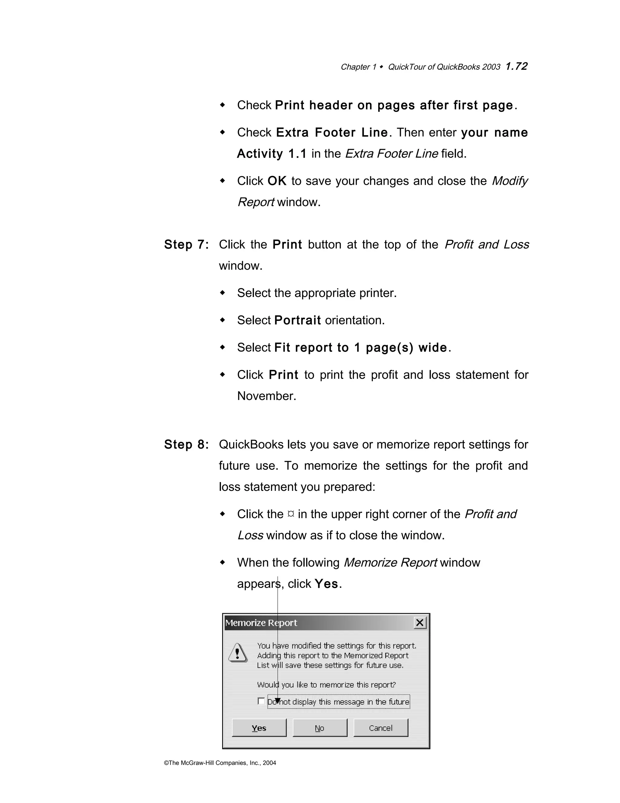 Chapter 1  QuickTour of QuickBooks 2003 1.72 
 Check Print header on pages after first page. 
 Check Extra Footer Line. Then enter your name 
Activity 1.1 in the Extra Footer Line field. 
 Click OK to save your changes and close the Modify 
Report window. 
Step 7: Click the Print button at the top of the Profit and Loss 
window. 
 Select the appropriate printer. 
 Select Portrait orientation. 
 Select Fit report to 1 page(s) wide. 
 Click Print to print the profit and loss statement for 
November. 
Step 8: QuickBooks lets you save or memorize report settings for 
future use. To memorize the settings for the profit and 
loss statement you prepared: 
 Click the  in the upper right corner of the Profit and 
Loss window as if to close the window. 
 When the following Memorize Report window 
appears, click Yes. 
©The McGraw-Hill Companies, Inc., 2004 
 