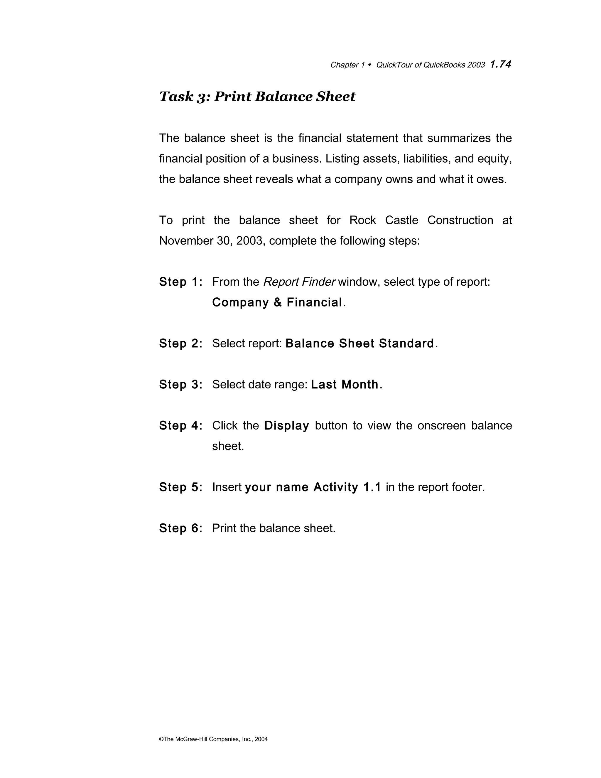 Chapter 1  QuickTour of QuickBooks 2003 1.74 
Task 3: Print Balance Sheet 
The balance sheet is the financial statement that summarizes the 
financial position of a business. Listing assets, liabilities, and equity, 
the balance sheet reveals what a company owns and what it owes. 
To print the balance sheet for Rock Castle Construction at 
November 30, 2003, complete the following steps: 
Step 1: From the Report Finder window, select type of report: 
Company & Financial. 
Step 2: Select report: Balance Sheet Standard. 
Step 3: Select date range: Last Month. 
Step 4: Click the Display button to view the onscreen balance 
sheet. 
Step 5: Insert your name Activity 1.1 in the report footer. 
Step 6: Print the balance sheet. 
©The McGraw-Hill Companies, Inc., 2004 
 