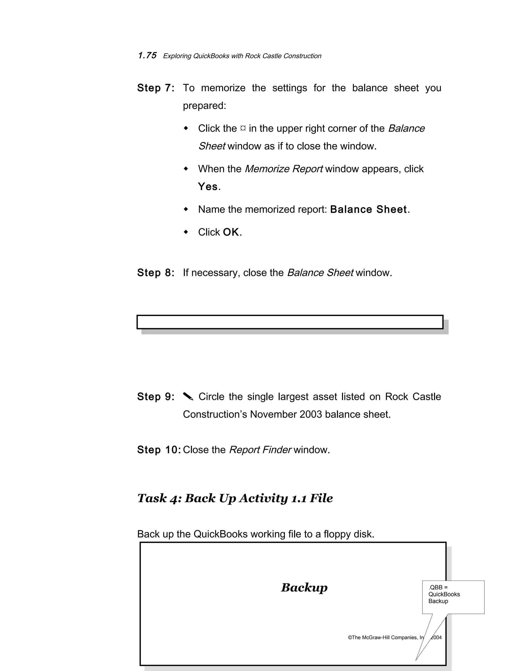 1.75 Exploring QuickBooks with Rock Castle Construction 
Step 7: To memorize the settings for the balance sheet you 
prepared: 
 Click the  in the upper right corner of the Balance 
Sheet window as if to close the window. 
 When the Memorize Report window appears, click 
Yes. 
 Name the memorized report: Balance Sheet. 
 Click OK. 
Step 8: If necessary, close the Balance Sheet window. 
Step 9:  Circle the single largest asset listed on Rock Castle 
Construction’s November 2003 balance sheet. 
Step 10: Close the Report Finder window. 
Task 4: Back Up Activity 1.1 File 
Back up the QuickBooks working file to a floppy disk. 
Backup 
©The McGraw-Hill Companies, Inc., 2004 
 Total Assets equal $174,875.38. 
.QBB = 
QuickBooks 
Backup 
 