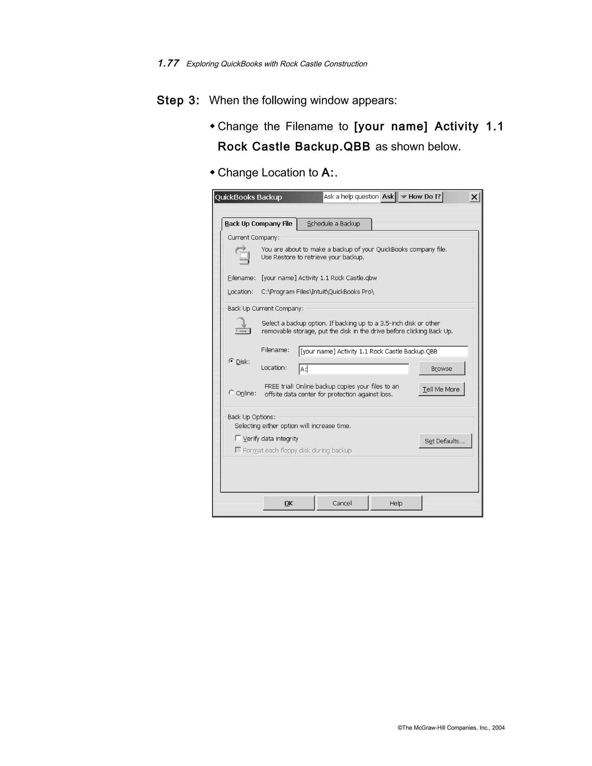 1.77 Exploring QuickBooks with Rock Castle Construction 
Step 3: When the following window appears: 
Change the Filename to [your name] Activity 1.1 
Rock Castle Backup.QBB as shown below. 
Change Location to A:. 
©The McGraw-Hill Companies, Inc., 2004 
 