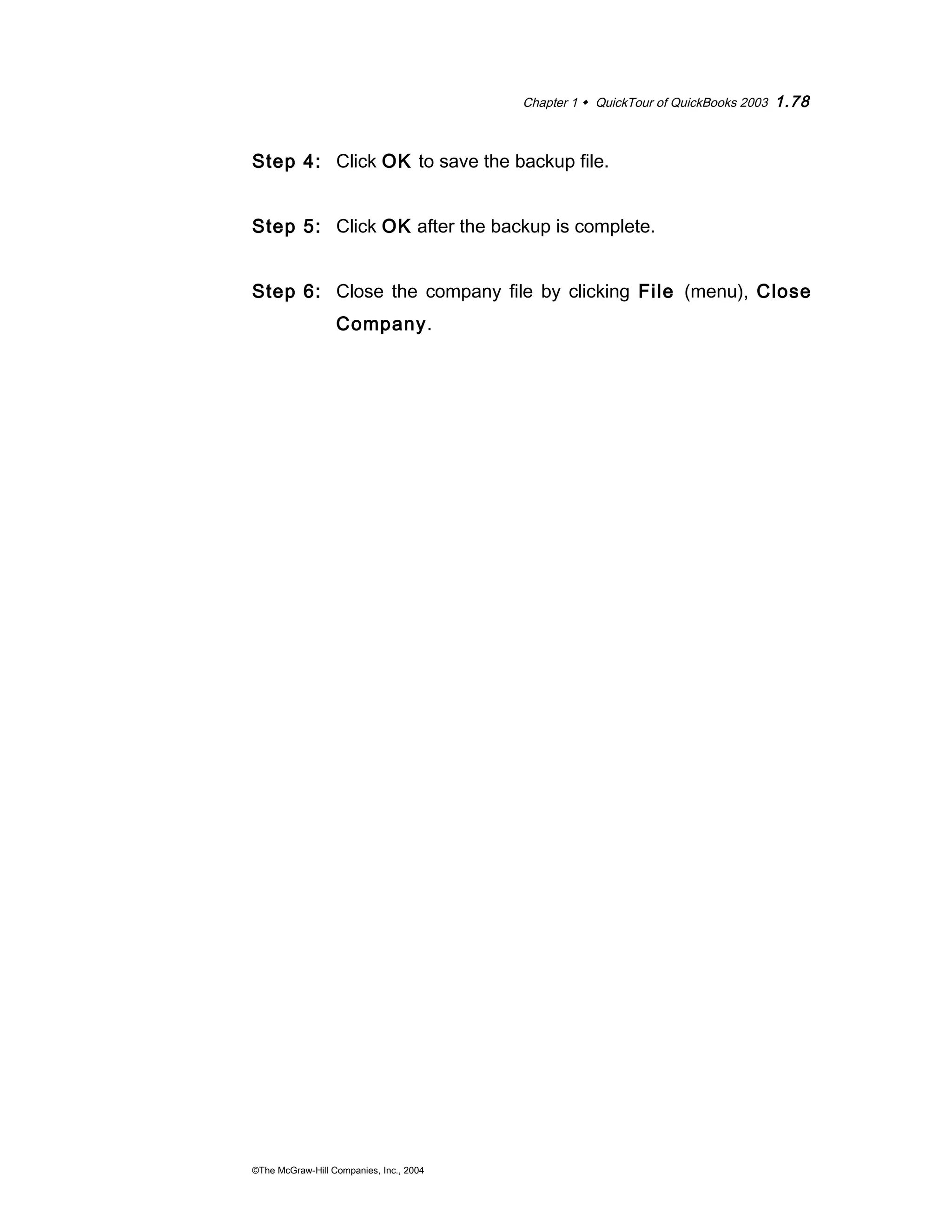 Chapter 1  QuickTour of QuickBooks 2003 1.78 
Step 4: Click OK to save the backup file. 
Step 5: Click OK after the backup is complete. 
Step 6: Close the company file by clicking File (menu), Close 
Company. 
©The McGraw-Hill Companies, Inc., 2004 
 