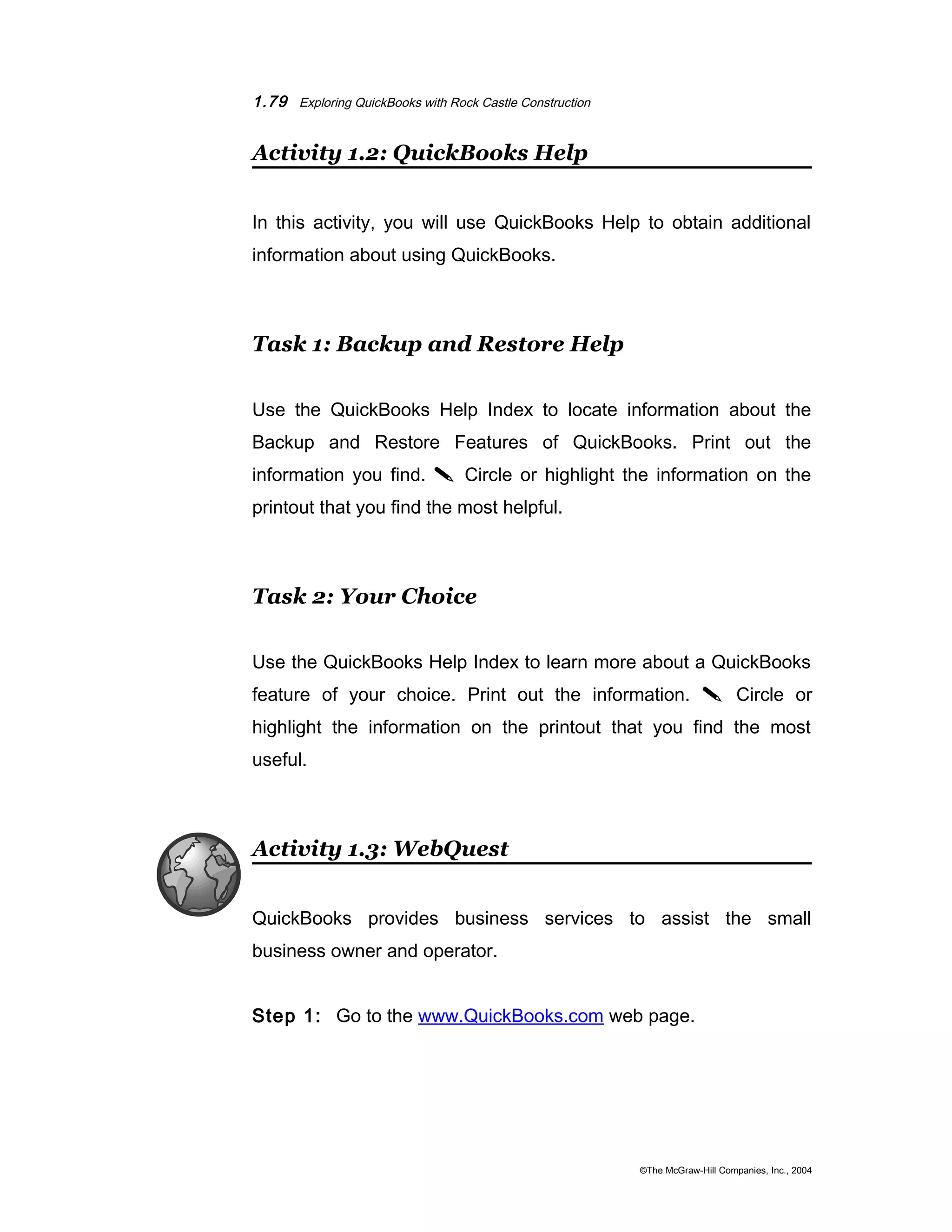 1.79 Exploring QuickBooks with Rock Castle Construction 
Activity 1.2: QuickBooks Help 
In this activity, you will use QuickBooks Help to obtain additional 
information about using QuickBooks. 
Task 1: Backup and Restore Help 
Use the QuickBooks Help Index to locate information about the 
Backup and Restore Features of QuickBooks. Print out the 
information you find.  Circle or highlight the information on the 
printout that you find the most helpful. 
Task 2: Your Choice 
Use the QuickBooks Help Index to learn more about a QuickBooks 
feature of your choice. Print out the information.  Circle or 
highlight the information on the printout that you find the most 
useful. 
Activity 1.3: WebQuest 
QuickBooks provides business services to assist the small 
business owner and operator. 
Step 1: Go to the www.QuickBooks.com web page. 
©The McGraw-Hill Companies, Inc., 2004 
 