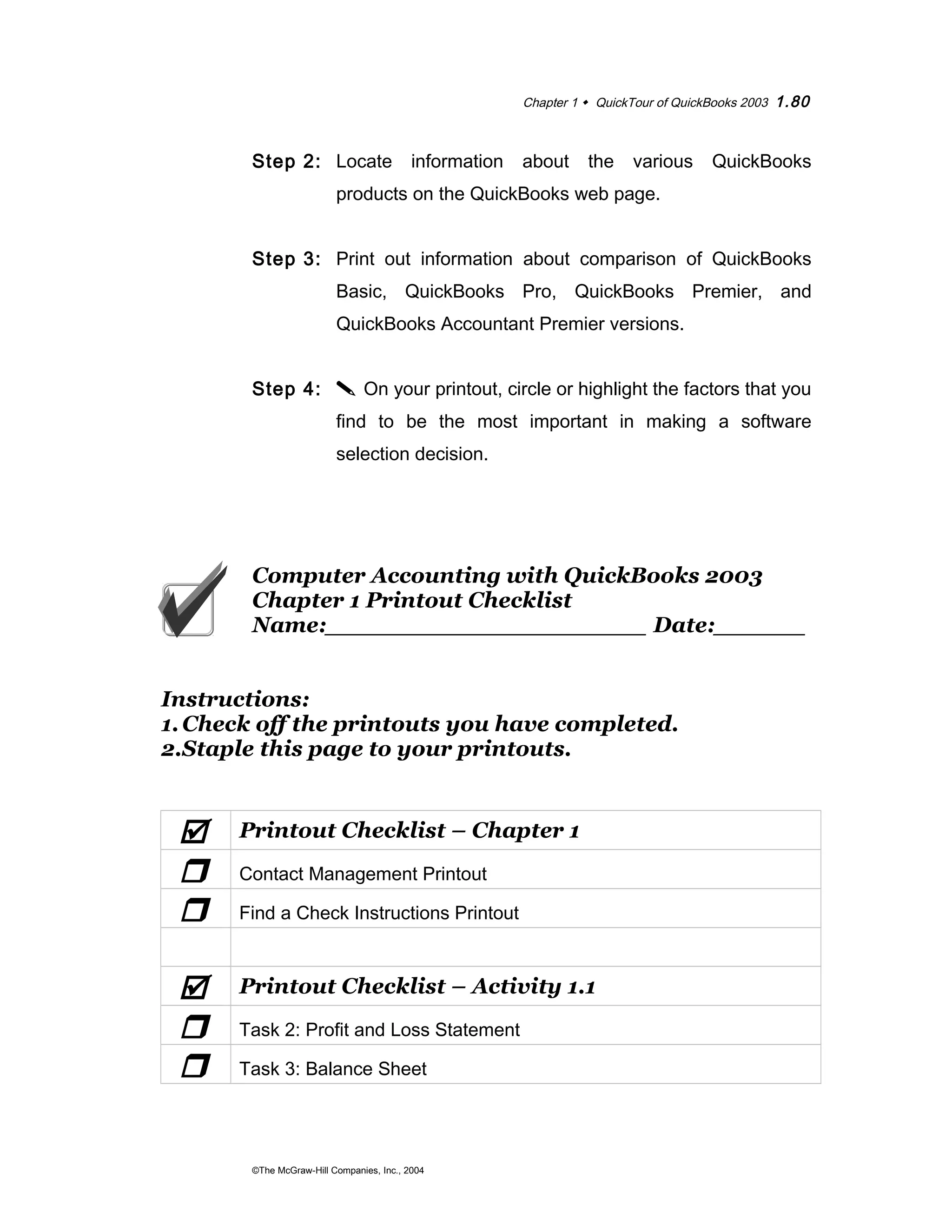 Chapter 1  QuickTour of QuickBooks 2003 1.80 
Step 2: Locate information about the various QuickBooks 
products on the QuickBooks web page. 
Step 3: Print out information about comparison of QuickBooks 
Basic, QuickBooks Pro, QuickBooks Premier, and 
QuickBooks Accountant Premier versions. 
Step 4:  On your printout, circle or highlight the factors that you 
find to be the most important in making a software 
selection decision. 
Computer Accounting with QuickBooks 2003 
Chapter 1 Printout Checklist 
Name:_____________________ Date:______ 
Instructions: 
1.Check off the printouts you have completed. 
2.Staple this page to your printouts. 
 Printout Checklist – Chapter 1 
r Contact Management Printout 
r Find a Check Instructions Printout 
 Printout Checklist – Activity 1.1 
r Task 2: Profit and Loss Statement 
r Task 3: Balance Sheet 
©The McGraw-Hill Companies, Inc., 2004 
 