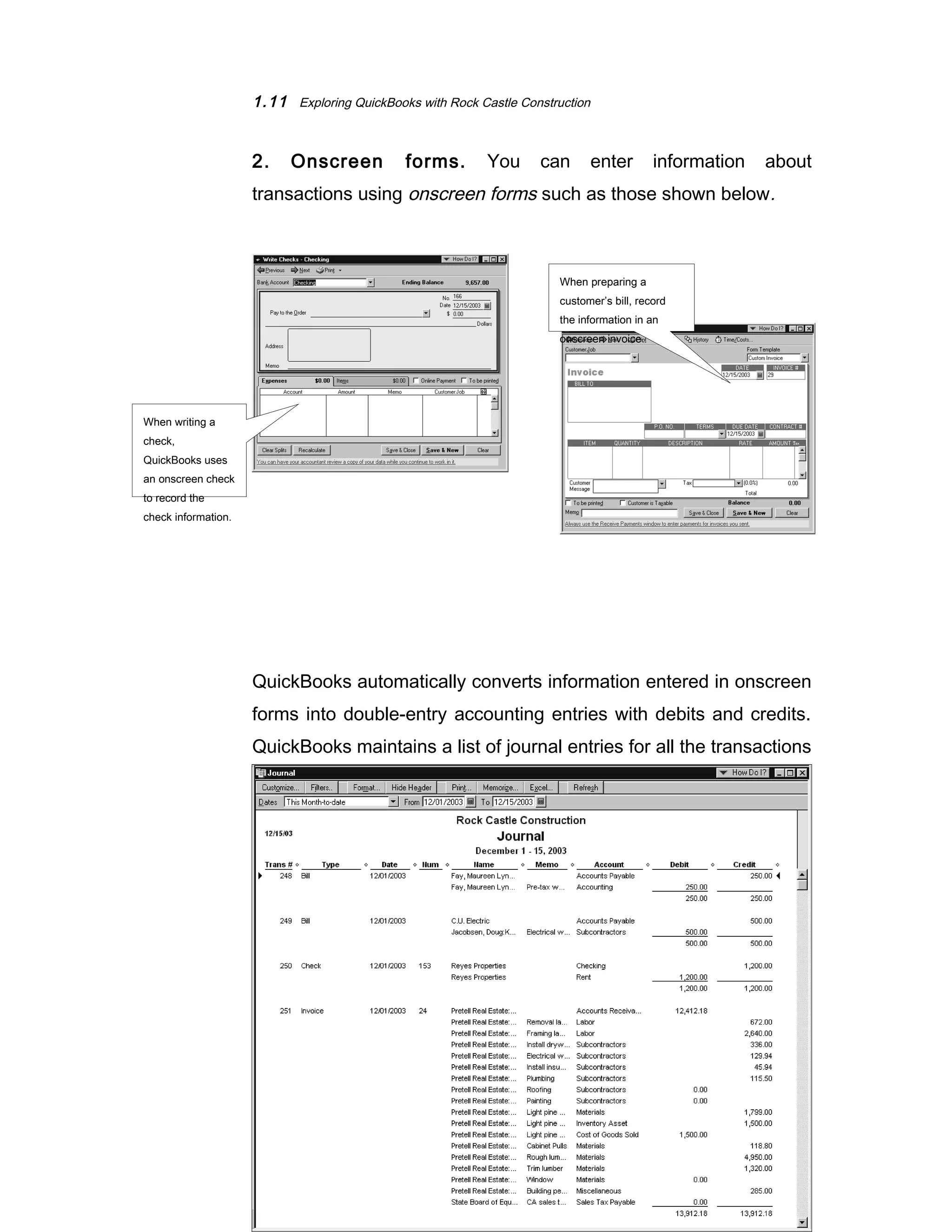 1.11 Exploring QuickBooks with Rock Castle Construction 
2. Onscreen forms. You can enter information about 
transactions using onscreen forms such as those shown below. 
QuickBooks automatically converts information entered in onscreen 
forms into double-entry accounting entries with debits and credits. 
QuickBooks maintains a list of journal entries for all the transactions 
entered—whether entered using the onscreen journal or onscreen 
forms. 
©The McGraw-Hill Companies, Inc., 2004 
When writing a 
check, 
QuickBooks uses 
an onscreen check 
to record the 
check information. 
When preparing a 
customer’s bill, record 
the information in an 
onscreen invoice. 
 