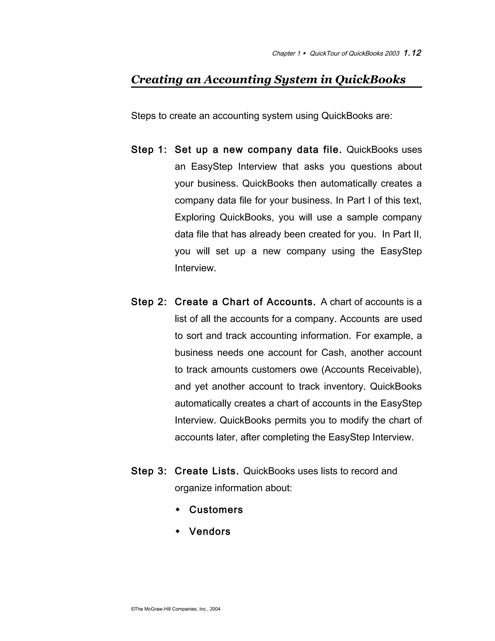 Chapter 1  QuickTour of QuickBooks 2003 1.12 
Creating an Accounting System in QuickBooks 
Steps to create an accounting system using QuickBooks are: 
Step 1: Set up a new company data file. QuickBooks uses 
an EasyStep Interview that asks you questions about 
your business. QuickBooks then automatically creates a 
company data file for your business. In Part I of this text, 
Exploring QuickBooks, you will use a sample company 
data file that has already been created for you. In Part II, 
you will set up a new company using the EasyStep 
Interview. 
Step 2: Create a Chart of Accounts. A chart of accounts is a 
list of all the accounts for a company. Accounts are used 
to sort and track accounting information. For example, a 
business needs one account for Cash, another account 
to track amounts customers owe (Accounts Receivable), 
and yet another account to track inventory. QuickBooks 
automatically creates a chart of accounts in the EasyStep 
Interview. QuickBooks permits you to modify the chart of 
accounts later, after completing the EasyStep Interview. 
Step 3: Create Lists. QuickBooks uses lists to record and 
organize information about: 
 Customers 
 Vendors 
©The McGraw-Hill Companies, Inc., 2004 
 