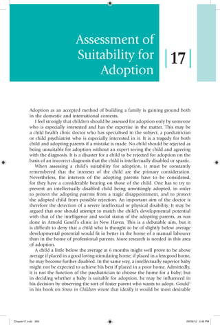 Assessment of
                                   Suitability for                                   17
                                       Adoption

           Adoption as an accepted method of building a family is gaining ground both
           in the domestic and international contexts.
               I feel strongly that children should be assessed for adoption only by someone
           who is especially interested and has the expertise in the matter. This may be
           a child health clinic doctor who has specialised in the subject, a paediatrician
           or child psychiatrist who is especially interested in it. It is a tragedy for both
           child and adopting parents if a mistake is made. No child should be rejected as
           being unsuitable for adoption without an expert seeing the child and agreeing
           with the diagnosis. It is a disaster for a child to be rejected for adoption on the
           basis of an incorrect diagnosis that the child is intellectually disabled or spastic.
               When assessing a child’s suitability for adoption, it must be constantly
           remembered that the interests of the child are the primary consideration.
           Nevertheless, the interests of the adopting parents have to be considered,
           for they have a considerable bearing on those of the child. One has to try to
           prevent an intellectually disabled child being unwittingly adopted, in order
           to protect the adopting parents from a tragic disappointment, and to protect
           the adopted child from possible rejection. An important aim of the doctor is
           therefore the detection of a severe intellectual or physical disability. It may be
           argued that one should attempt to match the child’s developmental potential
           with that of the intelligence and social status of the adopting parents, as was
           done in Arnold Gesell’s clinic in New Haven. This is a debatable aim, but it
           is difficult to deny that a child who is thought to be of slightly below average
           developmental potential would fit in better in the home of a manual labourer
           than in the home of professional parents. More research is needed in this area
           of adoption.
               A child a little below the average at 6 months might well prove to be above
           average if placed in a good loving stimulating home; if placed in a less good home,
           he may become further disabled. In the same way, a intellectually superior baby
           might not be expected to achieve his best if placed in a poor home. Admittedly,
           it is not the function of the paediatrician to choose the home for a baby; but
           in deciding whether a baby is suitable for adoption, he may be influenced in
           his decision by observing the sort of foster parent who wants to adopt. Gould1
           in his book on Stress in Children wrote that ideally it would be most desirable




Chapter17.indd 369                                                                           09/08/12 2:46 PM
 