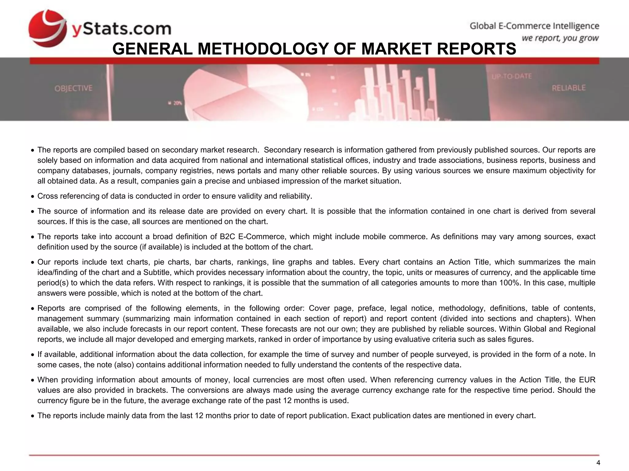 4
GENERAL METHODOLOGY OF MARKET REPORTS
 The reports are compiled based on secondary market research. Secondary research is information gathered from previously published sources. Our reports are
solely based on information and data acquired from national and international statistical offices, industry and trade associations, business reports, business and
company databases, journals, company registries, news portals and many other reliable sources. By using various sources we ensure maximum objectivity for
all obtained data. As a result, companies gain a precise and unbiased impression of the market situation.
 Cross referencing of data is conducted in order to ensure validity and reliability.
 The source of information and its release date are provided on every chart. It is possible that the information contained in one chart is derived from several
sources. If this is the case, all sources are mentioned on the chart.
 The reports take into account a broad definition of B2C E-Commerce, which might include mobile commerce. As definitions may vary among sources, exact
definition used by the source (if available) is included at the bottom of the chart.
 Our reports include text charts, pie charts, bar charts, rankings, line graphs and tables. Every chart contains an Action Title, which summarizes the main
idea/finding of the chart and a Subtitle, which provides necessary information about the country, the topic, units or measures of currency, and the applicable time
period(s) to which the data refers. With respect to rankings, it is possible that the summation of all categories amounts to more than 100%. In this case, multiple
answers were possible, which is noted at the bottom of the chart.
 Reports are comprised of the following elements, in the following order: Cover page, preface, legal notice, methodology, definitions, table of contents,
management summary (summarizing main information contained in each section of report) and report content (divided into sections and chapters). When
available, we also include forecasts in our report content. These forecasts are not our own; they are published by reliable sources. Within Global and Regional
reports, we include all major developed and emerging markets, ranked in order of importance by using evaluative criteria such as sales figures.
 If available, additional information about the data collection, for example the time of survey and number of people surveyed, is provided in the form of a note. In
some cases, the note (also) contains additional information needed to fully understand the contents of the respective data.
 When providing information about amounts of money, local currencies are most often used. When referencing currency values in the Action Title, the EUR
values are also provided in brackets. The conversions are always made using the average currency exchange rate for the respective time period. Should the
currency figure be in the future, the average exchange rate of the past 12 months is used.
 The reports include mainly data from the last 12 months prior to date of report publication. Exact publication dates are mentioned in every chart.
 