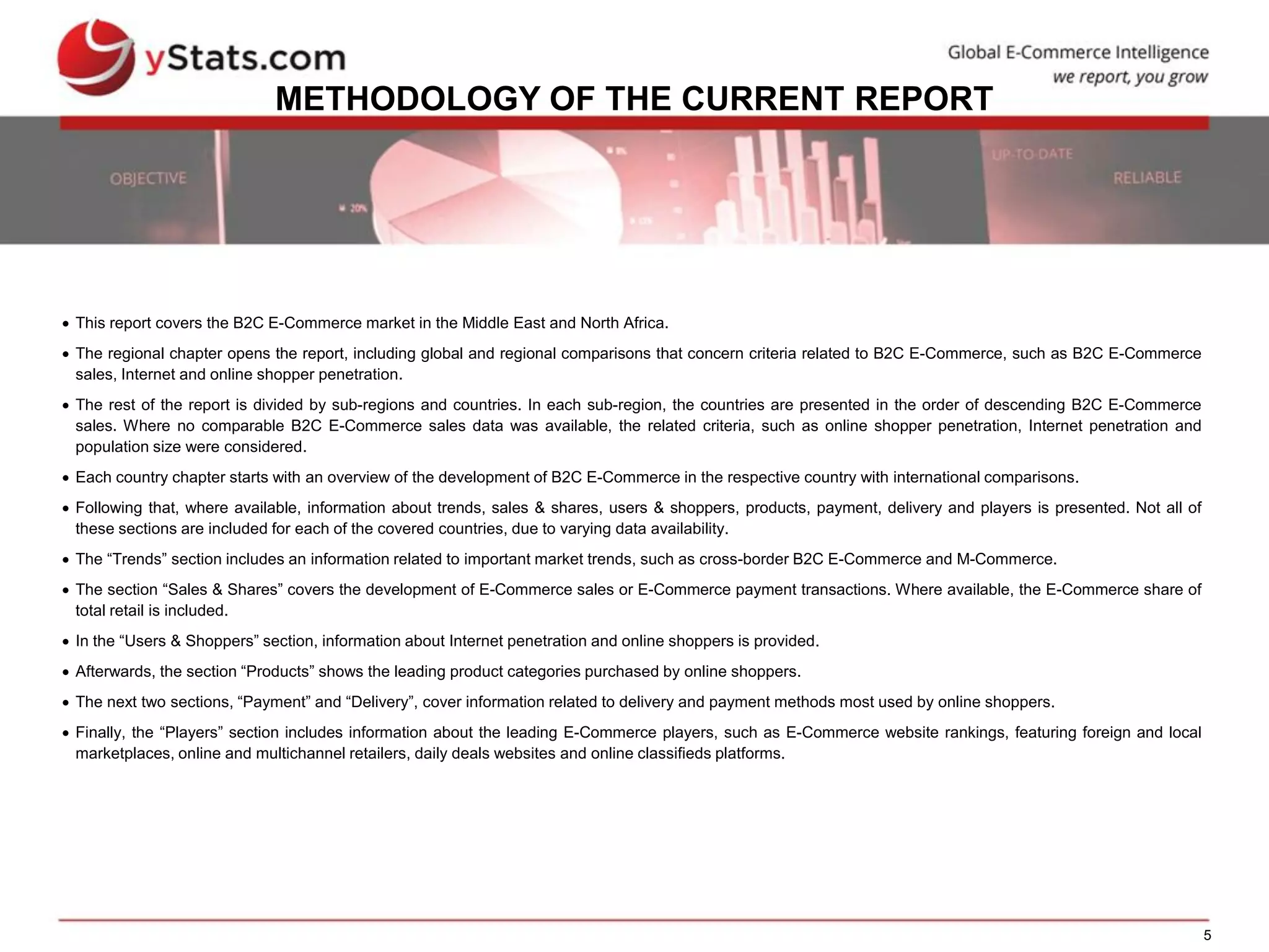 5
METHODOLOGY OF THE CURRENT REPORT
 This report covers the B2C E-Commerce market in the Middle East and North Africa.
 The regional chapter opens the report, including global and regional comparisons that concern criteria related to B2C E-Commerce, such as B2C E-Commerce
sales, Internet and online shopper penetration.
 The rest of the report is divided by sub-regions and countries. In each sub-region, the countries are presented in the order of descending B2C E-Commerce
sales. Where no comparable B2C E-Commerce sales data was available, the related criteria, such as online shopper penetration, Internet penetration and
population size were considered.
 Each country chapter starts with an overview of the development of B2C E-Commerce in the respective country with international comparisons.
 Following that, where available, information about trends, sales & shares, users & shoppers, products, payment, delivery and players is presented. Not all of
these sections are included for each of the covered countries, due to varying data availability.
 The “Trends” section includes an information related to important market trends, such as cross-border B2C E-Commerce and M-Commerce.
 The section “Sales & Shares” covers the development of E-Commerce sales or E-Commerce payment transactions. Where available, the E-Commerce share of
total retail is included.
 In the “Users & Shoppers” section, information about Internet penetration and online shoppers is provided.
 Afterwards, the section “Products” shows the leading product categories purchased by online shoppers.
 The next two sections, “Payment” and “Delivery”, cover information related to delivery and payment methods most used by online shoppers.
 Finally, the “Players” section includes information about the leading E-Commerce players, such as E-Commerce website rankings, featuring foreign and local
marketplaces, online and multichannel retailers, daily deals websites and online classifieds platforms.
 