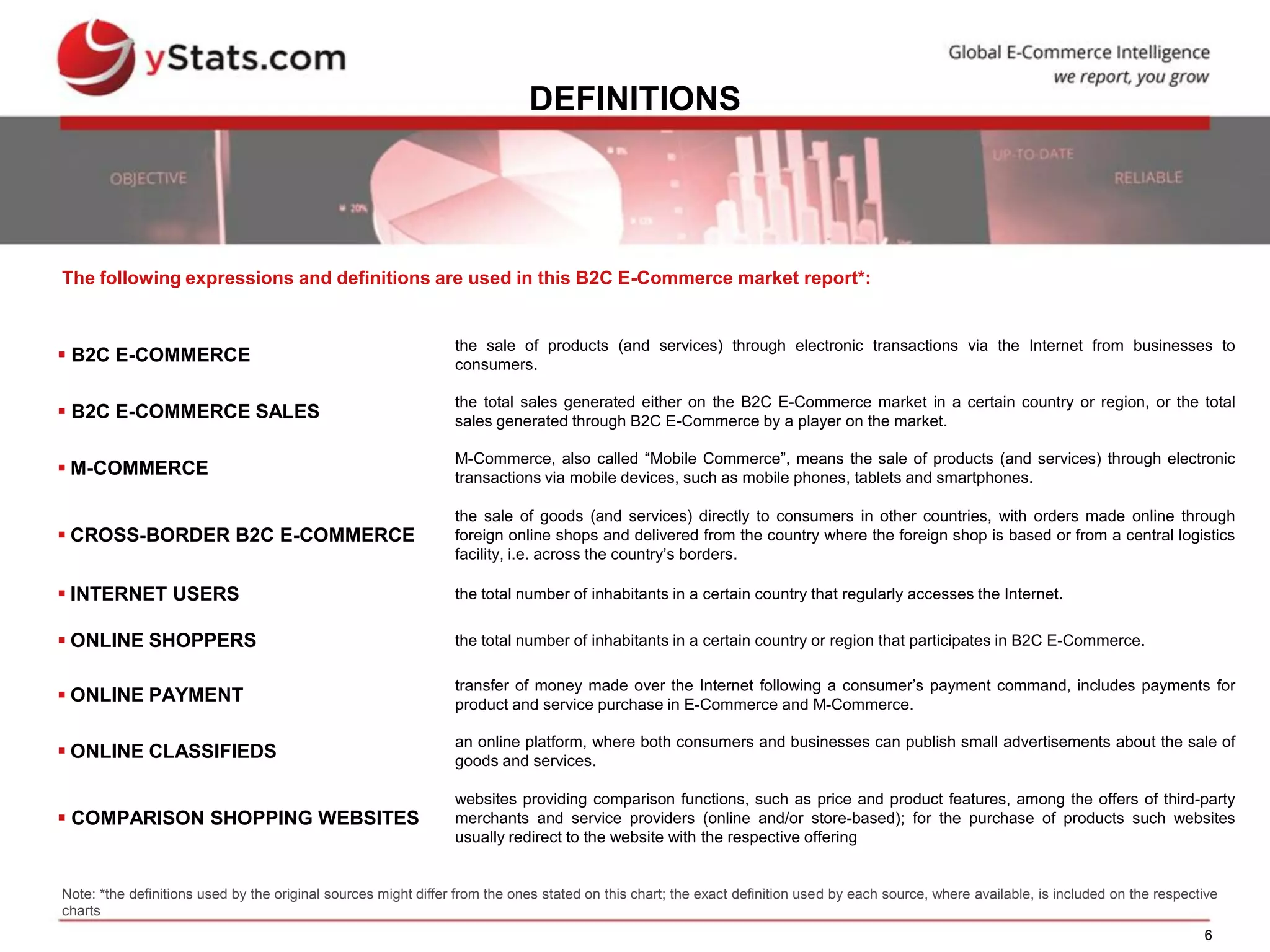 6
DEFINITIONS
 B2C E-COMMERCE
the sale of products (and services) through electronic transactions via the Internet from businesses to
consumers.
 B2C E-COMMERCE SALES
the total sales generated either on the B2C E-Commerce market in a certain country or region, or the total
sales generated through B2C E-Commerce by a player on the market.
 M-COMMERCE
M-Commerce, also called “Mobile Commerce”, means the sale of products (and services) through electronic
transactions via mobile devices, such as mobile phones, tablets and smartphones.
 CROSS-BORDER B2C E-COMMERCE
the sale of goods (and services) directly to consumers in other countries, with orders made online through
foreign online shops and delivered from the country where the foreign shop is based or from a central logistics
facility, i.e. across the country’s borders.
 INTERNET USERS the total number of inhabitants in a certain country that regularly accesses the Internet.
 ONLINE SHOPPERS the total number of inhabitants in a certain country or region that participates in B2C E-Commerce.
 ONLINE PAYMENT
transfer of money made over the Internet following a consumer’s payment command, includes payments for
product and service purchase in E-Commerce and M-Commerce.
 ONLINE CLASSIFIEDS
an online platform, where both consumers and businesses can publish small advertisements about the sale of
goods and services.
 COMPARISON SHOPPING WEBSITES
websites providing comparison functions, such as price and product features, among the offers of third-party
merchants and service providers (online and/or store-based); for the purchase of products such websites
usually redirect to the website with the respective offering
The following expressions and definitions are used in this B2C E-Commerce market report*:
Note: *the definitions used by the original sources might differ from the ones stated on this chart; the exact definition used by each source, where available, is included on the respective
charts
 