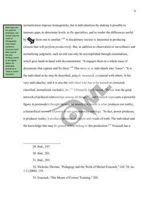 9
normalization imposes homogeneity; but it individualizes by making it possible to
measure gaps, to determine levels, to fix specialties, and to render the differences useful
by fitting them one to another.”29
A disciplinary society is interested in producing
citizens that will perform productively. But, in addition to observation or surveillance and
normalizing judgment, such an end can only be accomplished through examination,
which goes hand-in-hand with documentation: “It engages them in a whole mass of
documents that capture and fix them.”30
This turns us as individuals into “cases”: “It is
the individual as he may be described, judged, measured, compared with others, in his
very individuality; and it is also the individual who has to be trained or corrected,
classified, normalized, excluded, etc.”31
Ultimately for Foucault, “Power was the great
network of political relationships among all things,”32
and Foucault represents a powerful
figure in postmodern thought because he asserts that power is what produces our reality;
a hierarchical network of power is our contemporary ontology: “In fact, power produces;
it produces reality; it produces domains of objects and rituals of truth. The individual and
the knowledge that may be gained of him belong to this production.”33
29. Ibid., 197.
Foucault has a
30. Ibid., 201.
31. Ibid., 203.
32. Nicholas Thomas, “Pedagogy and the Work of Michel Foucault,” JAC 28, no.
1-2 (2008): 153.
33. Foucault, “The Means of Correct Training,” 205.
Italic type can
be used for
emphasis, but
should only be
used so
infrequently
(only when
sentence
structure can’t
take care of
the job).
Writing a word
in all capital
letters for
emphasis
should be a
“next to never”
recourse.
 