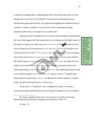 12
In addition to clarifying Rose’s understanding of how individuals instate their own risk
management (a new form of “surveillance”) in noncentered, nonhierarchical (non-
institutionally-sponsored) networks, this quotation also highlights the significant issue of
visibility, or, rather, invisibility of said networks, which is picked up by Giorgio
Agamben in Homo Sacer: Sovereign Power and Bare Life.
Agamben calls for the replacement of Foucault’s prison metaphor with the idea of
the “camp” and suggests that “the camp as dislocating localization is the hidden matrix of
the politics in which we are still living, and it is this structure of the camp that we must
learn to recognize in all its metamorphoses into the zones d’attentes of our airports and
certain outskirts of our cities.”40
The camp is hidden, more ubiquitous than we recognize,
and it is the camp as social construct, the camp as paradigm of contemporary existence,
that should capture our attention because “it would be more honest and, above all, more
useful to investigate carefully the juridical procedures and deployments of power by
which human beings could be so completely deprived of their rights and prerogatives that
no act committed against them could appear any longer as a crime.”41
“Homo sacer” is “sacred man” and is analogous to a bandit, a werewolf, a
colossus and refugee (something that is always already two things in one). It is someone
Agamben here
argues that power, and the flow of power through networks and its capacity to construct
reality, should be discussed in terms of “homo sacer.”
40. Giorgio Agamben, Homo Sacer: Sovereign Power and Bare Life, trans.
Daniel Heller-Roazen (Stanford: Stanford University Press, 1998), 175.
41. Ibid., 171.
Use italics to
indicate a
foreign word
the reader is
unlikely to
know. If the
word is
repeated
several times
(made known
to the reader),
then it needs
to be italicized
only upon its
first
occurrence.
 