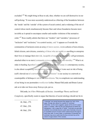 14
excluded.”46
We might bring in Rose to ask, then, whether we are self-destructive in our
self-policing: “It was more accurately understood as a blurring of the boundaries between
the ‘inside’ and the ‘outside’ of the system of social control, and a widening of the net of
control whose mesh simultaneously became finer and whose boundaries became more
invisible as it spread to encompass smaller and smaller violations of the normative
order.”47
Rose readily admits that there are “insiders” and “outsiders,” processes of
“inclusion” and “exclusion,” in a control society, and “it appears as if outside the
communities of inclusion exists an array of micro-sectors, micro-cultures of non-citizens,
failed citizens, anti-citizens, consisting of those who are unable or unwilling to enterprise
their lives or manage their own risk, incapable of exercising responsible self-government,
attached either to no moral community or to a community of anti-morality.”48
DeLanda, in A New Philosophy of Society: Assemblage Theory and Social
Complexity, specifically wants to argue that theories of social ontology should not be in
What is at
stake in heeding Agamben’s ontological call to notice the camps in contemporary society,
is also about recognizing our precarious status as permanent homo sacri at risk of being
(self-) shoved out of a network of privileged “citizens” in our society to a network or
counterpublic of delinquent and at risk non-citizens. Yet, to complicate our understanding
of our being in our postmodern world even further, Manuel DeLanda and Bruno Latour
ask us to take our focus away from people, per se.
46. Ibid., 179.
47. Ibid., 238.
48. Ibid., 259.
“Footnotes” are named because they appear the “foot” of the
page. Chicago also allows for a system of “endntoes.”
“Endnotes,” as the name suggests, appear at the end of a paper,
article, or chapter—after the text and appendices but before the
bibliography—with a page title of “Notes.” Footnotes are generally
preferred, but endnotes become useful when footnotes consume
an exorbitant amount of space and/or extend beyond the page to
which they refer. In some cases, a combination of footnotes and
endnotes may prove useful (see the blue comment box at the
bottom of page sixteen of this sample).
 