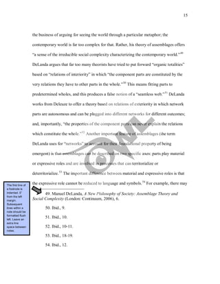15
the business of arguing for seeing the world through a particular metaphor; the
contemporary world is far too complex for that. Rather, his theory of assemblages offers
“a sense of the irreducible social complexity characterizing the contemporary world.”49
DeLanda argues that far too many theorists have tried to put forward “organic totalities”
based on “relations of interiority” in which “the component parts are constituted by the
very relations they have to other parts in the whole.”50
This means fitting parts to
predetermined wholes, and this produces a false notion of a “seamless web.”51
DeLanda
works from Deleuze to offer a theory based on relations of exteriority in which network
parts are autonomous and can be plugged into different networks for different outcomes;
and, importantly, “the properties of the component parts can never explain the relations
which constitute the whole.”52
Another important feature of assemblages (the term
DeLanda uses for “networks” to account for their foundational property of being
emergent) is that assemblages can be described on two specific axes: parts play material
or expressive roles and are involved in processes that can territorialize or
deterritorialize.53
The important difference between material and expressive roles is that
the expressive role cannot be reduced to language and symbols.54
49. Manuel DeLanda, A New Philosophy of Society: Assemblage Theory and
Social Complexity (London: Continuum, 2006), 6.
For example, there may
50. Ibid., 9.
51. Ibid., 10.
52. Ibid., 10-11.
53. Ibid., 18-19.
54. Ibid., 12.
The first line of
a footnote is
indented .5”
from the left
margin.
Subsequent
lines within a
note should be
formatted flush
left. Leave an
extra line
space between
notes.
 