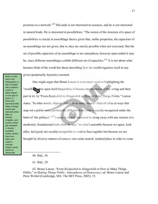 17
positions in a network.”60
DeLanda is not interested in essences, and he is not interested
in natural kinds. He is interested in possibilities: “The notion of the structure of a space of
possibilities is crucial in assemblage theory given that, unlike properties, the capacities of
an assemblage are not given, that is, they are merely possible when not exercised. But the
set of possible capacities of an assemblage is not amorphous, however open-ended it may
be, since different assemblages exhibit different set of capacities.”61
One might argue that Bruno Latour is even more vocal in highlighting the
“world” as actor upon itself (regardless of human interpretation of that acting and their
part in it). In “From Realpolitik to Dingpolitik or How to Make Things Public,” Latour
states, “In other words, objects—taken as so many issues—bind all of us in ways that
map out a public space profoundly different from what is usually recognized under the
label of ‘the political.’”
It is not about what
humans think of the world but about describing how the world organizes itself at any
given (perpetually dynamic) moment.
62
60. Ibid., 56.
Latour is clearly interested in doing away with any notions of a
modernist, foundational truth when he says “we don’t assemble because we agree, look
alike, feel good, are socially compatible or wish to fuse together but because we are
brought by divisive matters of concern into some neutral, isolated place in order to come
61. Ibid., 29.
62. Bruno Latour, “From Realpolitik to Dingpolitik or How to Make Things
Public,” in Making Things Public: Atmospheres of Democracy, ed. Bruno Latour and
Peter Weibel (Cambridge, MA: The MIT Press, 2005), 15.
Both in notes
and in the
bibliography, a
title is treated
with quotation
marks or
italics based
on the type of
work it is.
Book and
periodical titles
(titles of larger
works) get
italicized while
titles of
articles,
chapters, and
shorter works
get enclosed
in double
quotation
marks. Notice
here how
italics are
used to
indicate
foreign words
within an
article title.
 