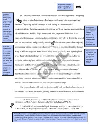 1
In Democracy and Other Neoliberal Fantasies, Jodi Dean argues that “imagining
a rhizome might be nice, but rhizomes don’t describe the underlying structure of real
networks,”1
rejecting the idea that there is such a thing as a nonhierarchical
interconnectedness that structures our contemporary world and means of communication.
Michael Hardt and Antonio Negri, on the other hand, argue that the Internet is an
exemplar of the rhizome: a nonhierarchical, noncentered network—a democratic network
with “an indeterminate and potentially unlimited number of interconnected nodes [that]
communicate with no central point of control.”2
Our journey begins with early modernism, and if early modernism had a theme, it
was oneness. This focus on oneness or unity, on the whole rather than on individual parts,
What is at stake in settling this dispute?
Being. And, knowledge and power in that being. More specifically, this paper explores
how a theory of social ontology has evolved to theories of social ontologies, how the
modernist notion of global understanding of individuals working toward a common
(rationalized and objectively knowable) goal became pluralistic postmodern theories
embracing the idea of local networks. Furthermore, what this summary journey of
theoretical evolution allows for is a consideration of why understandings of a world
comprising emergent networks need be of concern to composition instructors and their
practical activities in the classroom: networks produce knowledge.
1. Jodi Dean, Democracy and Other Neoliberal Fantasies: Communicative
Capitalism and Left Politics (Durham: Duke University Press, 2009), 30.
2. Michael Hardt and Antonio Negri, “Postmodernization, or the Informatization
of Production,” in Empire (Cambridge, MA: Harvard University Press, 2000), 299.
Footnote 1 comprises a complete bibliographic “note” citation for a book, which corresponds to a slightly differently formatted
bibliography entry. Subsequent note citations can and should be shortened to Dean, Democracy and Other Neoliberal
Fantasies, 30. When all sources are cited in full in a bibliography, the shortened version can and should be used from the first
note forward. “Shortening” usually comprises the author’s last name and a “keyword” version of the work’s title in four or fewer
words.
In the text,
note numbers
are
superscripted.
In the notes
themselves,
note numbers
are full sized,
not raised, and
followed by a
period.
Superscripting
numbers in
both places is
also an
acceptable
practice.
Arabic page numbers
begin in the header of
the first page of text.
Chicago’s
Notes and
Bibliography
style is
recommended
for those in the
humanities
and some
social
sciences. It
requires using
notes to cite
sources and/or
to provide
relevant
commentary.
Note numbers
should be placed
at the end of the
clause or
sentence to
which they refer
and should be
placed after any
and all
punctuation
except the dash.
Note numbers
should begin with
“1” and follow
consecutively
throughout a
given paper,
article, or
chapter.
 