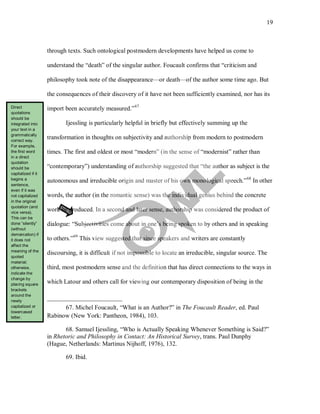 19
through texts. Such ontological postmodern developments have helped us come to
understand the “death” of the singular author. Foucault confirms that “criticism and
philosophy took note of the disappearance—or death—of the author some time ago. But
the consequences of their discovery of it have not been sufficiently examined, nor has its
import been accurately measured.”67
Ijessling is particularly helpful in briefly but effectively summing up the
transformation in thoughts on subjectivity and authorship from modern to postmodern
times. The first and oldest or most “modern” (in the sense of “modernist” rather than
“contemporary”) understanding of authorship suggested that “the author as subject is the
autonomous and irreducible origin and master of his own monological speech.”68
In other
words, the author (in the romantic sense) was the individual genius behind the concrete
work he produced. In a second and later sense, authorship was considered the product of
dialogue: “Subjectivities come about in one’s being spoken to by others and in speaking
to others.”69
67. Michel Foucault, “What is an Author?” in The Foucault Reader, ed. Paul
Rabinow (New York: Pantheon, 1984), 103.
This view suggested that since speakers and writers are constantly
discoursing, it is difficult if not impossible to locate an irreducible, singular source. The
third, most postmodern sense and the definition that has direct connections to the ways in
which Latour and others call for viewing our contemporary disposition of being in the
68. Samuel Ijessling, “Who is Actually Speaking Whenever Something is Said?”
in Rhetoric and Philosophy in Contact: An Historical Survey, trans. Paul Dunphy
(Hague, Netherlands: Martinus Nijhoff, 1976), 132.
69. Ibid.
Direct
quotations
should be
integrated into
your text in a
grammatically
correct way.
For example,
the first word
in a direct
quotation
should be
capitalized if it
begins a
sentence,
even if it was
not capitalized
in the original
quotation (and
vice versa).
This can be
done “silently”
(without
demarcation) if
it does not
affect the
meaning of the
quoted
material;
otherwise,
indicate the
change by
placing square
brackets
around the
newly
capitalized or
lowercased
letter.
 