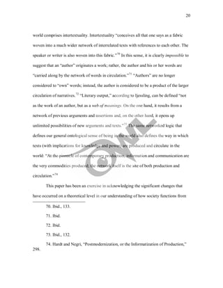20
world comprises intertextuality. Intertextuality “conceives all that one says as a fabric
woven into a much wider network of interrelated texts with references to each other. The
speaker or writer is also woven into this fabric.”70
In this sense, it is clearly impossible to
suggest that an “author” originates a work; rather, the author and his or her words are
“carried along by the network of words in circulation.”71
“Authors” are no longer
considered to “own” words; instead, the author is considered to be a product of the larger
circulation of narratives.72
“Literary output,” according to Ijessling, can be defined “not
as the work of an author, but as a web of meanings. On the one hand, it results from a
network of previous arguments and assertions and, on the other hand, it opens up
unlimited possibilities of new arguments and texts.”73
The same networked logic that
defines our general ontological sense of being in the world also defines the way in which
texts (with implications for knowledge and power) are produced and circulate in the
world: “At the pinnacle of contemporary production, information and communication are
the very commodities produced; the network itself is the site of both production and
circulation.”74
This paper has been an exercise in acknowledging the significant changes that
have occurred on a theoretical level in our understanding of how society functions from
70. Ibid., 133.
71. Ibid.
72. Ibid.
73. Ibid., 132.
74. Hardt and Negri, “Postmodernization, or the Informatization of Production,”
298.
 