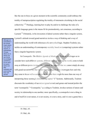 5
like the one in force at a given moment in the scientific community could embrace the
totality of metaprescription regulating the totality of statements circulating in the social
collectivity.”18
Paralogy, learning how to play by and/or to challenge the rules of a
specific language game is the means fit for postmodernity, not consensus, according to
Lyotard.19
In Cosmopolis: The Hidden Agenda of Modernity, Toulmin challenges us to
consider how such different systems, different ways of viewing the world, come to hold
sway at different points in time. Like Lyotard, he suggests that we cannot simply do away
with grand narratives but that we are making progress if we interrogate how and why
they came to be as well as accede to the fact that there might be more than one way of
interpreting those seemingly domineering capital “S” Systems. Additionally, Toulmin
discounts the vocabulary of narratives (grand or not) and games and instead prefers the
term “cosmopolis.” “Cosmopolis,” according to Toulmin, invokes notions of nature and
society in relationship to one another; more specifically, a cosmopolis is not a thing in
and of itself (it is not nature, it is not society, it is not a story, and it is not a game) but a
Ultimately, in his invocation of plural systems rather than a singular system,
Lyotard’s attitude toward grand narratives invites a way of thinking and a way of
understanding the world with inferences of a networked logic. Stephen Toulmin, too,
tackles an understanding of contemporary sociality based on (competing) systems rather
than a singular hegemonic system.
18. Ibid., 65.
19. Ibid., 66.
Although not
exemplified in
this sample,
longer papers
may require
sections, or
subheadings.
Chicago
allows you to
devise your
own format
but privileges
consistency.
Put an extra
line space
before and
after
subheads and
avoid ending
them with
periods.
 