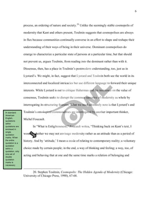 6
process, an ordering of nature and society.20
In “What is Enlightenment,” Foucault writes, “Thinking back on Kant’s text, I
wonder whether we may not envisage modernity rather as an attitude than as a period of
history. And by ‘attitude,’ I mean a mode of relating to contemporary reality; a voluntary
choice made by certain people; in the end, a way of thinking and feeling; a way, too, of
acting and behaving that at one and the same time marks a relation of belonging and
Unlike the seemingly stable cosmopolis of
modernity that Kant and others present, Toulmin suggests that cosmopolises are always
in flux because communities continually converse in an effort to shape and reshape their
understanding of their ways of being in their universe. Dominant cosmopolises do
emerge to characterize a particular state of persons at a particular time, but that should
not prevent us, argues Toulmin, from reading into the dominant rather than with it.
Dissensus, then, has a place in Toulmin’s postmodern understanding, too, just as in
Lyotard’s. We might, in fact, suggest that Lyotard and Toulmin both see the world in its
interconnected and localized intricacies but use different language to forward their unique
interests. While Lyotard is out to critique Habermas and his insistence on the value of
consensus, Toulmin seeks to disrupt the common narrative of modernity as whole by
interrogating its structuring features. What we need ultimately note is that Lyotard’s and
Toulmin’s ontological commonalities are interrogated by another important thinker,
Michel Foucault.
20. Stephen Toulmin, Cosmopolis: The Hidden Agenda of Modernity (Chicago:
University of Chicago Press, 1990), 67-68.
In standard
American
English,
quotations
within
quotations are
enclosed in
single
quotation
marks. When
the entire
quotation is a
quotation
within a
quotation, only
one set of
double
quotation
marks is
necessary.
 
