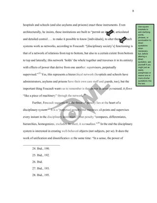 8
hospitals and schools (and also asylums and prisons) enact these instruments. Even
architecturally, he insists, these institutions are built to “permit an internal, articulated
and detailed control . . . to make it possible to know [individuals], to alter them.”24
Such
systems work as networks, according to Foucault: “[disciplinary society’s] functioning is
that of a network of relations from top to bottom, but also to a certain extent from bottom
to top and laterally; this network ‘holds’ the whole together and traverses it in its entirety
with effects of power that derive from one another: supervisors, perpetually
supervised.”25
Yes, this represents a hierarchical network (hospitals and schools have
administrators, asylums and prisons have their own care staff and guards, too), but the
important thing Foucault wants us to remember is that power is never possessed; it flows
“like a piece of machinery” through the network.26
Further, Foucault suggests that the threat of penalty lies at the heart of a
disciplinary system.27
It is a “perpetual penalty that traverses all points and supervises
every instant in the disciplinary institutions”; that penalty “compares, differentiates,
hierarchies, homogenizes, excludes. In short, it normalizes.”28
24. Ibid., 190.
In the end the disciplinary
system is interested in creating well-behaved objects (not subjects, per se). It does the
work of unification and disunification at the same time: “In a sense, the power of
25. Ibid., 192.
26. Ibid.
27. Ibid., 193.
28. Ibid., 195.
Use square
brackets to
add clarifying
words,
phrases, or
punctuation to
direct
quotations
when
necessary,
but, before
altering a
direct
quotation, ask
yourself if you
might just as
easily
paraphrase or
weave one or
more shorter
quotations into
the text.
 