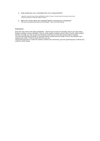 2.   How would you run a simulation for a 6:3 requirements?

         I would run it just the same. But using different numbers of course. I would create all my data the exact same.
         Using the calculator to create the random numbers.


    3.   Were the results what you expected before running your simulation?
         Not really, I was expecting the results to be a little higher. I wasn’t too far off it though.




Conclusion:
From this task I learnt alot about probability. I learnt how to work out averages, how to use and create
Random numbers using a calculator, how to create random numbers using a deck of cards, what random
numbers actually are, how to work out frequency and how to create data using random numbers.
This task was all pretty good! But if I had the choice I would have just made it one or two batches, but I
suppose you make it more accurate the more you do.
I found learning how to create the random numbers was interesting, and very good because it will be very
useful for other things.
 