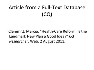 Article from a Full-Text Database (CQ) Clemmitt, Marcia. “Health-Care Reform: Is the Landmark New Plan a Good Idea?”  CQ Researcher . Web. 2 August 2011. 