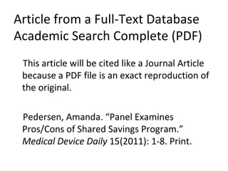 Article from a Full-Text Database Academic Search Complete (PDF) This article will be cited like a Journal Article because a PDF file is an exact reproduction of the original. Pedersen, Amanda. “Panel Examines Pros/Cons of Shared Savings Program.”  Medical Device Daily  15(2011): 1-8. Print. 