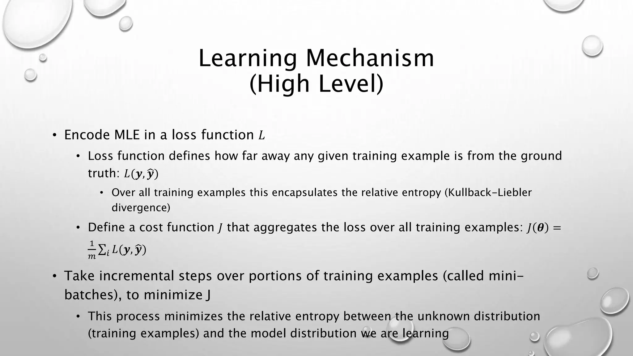 Learning Mechanism
(High Level)
• Encode MLE in a loss function 𝐿
• Loss function defines how far away any given training example is from the ground
truth: 𝐿(𝒚, 𝒚)
• Over all training examples this encapsulates the relative entropy (Kullback-Liebler
divergence)
• Define a cost function 𝐽 that aggregates the loss over all training examples: 𝐽 𝜽 =
1
𝑚 𝑖 𝐿(𝒚, 𝒚)
• Take incremental steps over portions of training examples (called mini-
batches), to minimize J
• This process minimizes the relative entropy between the unknown distribution
(training examples) and the model distribution we are learning
 