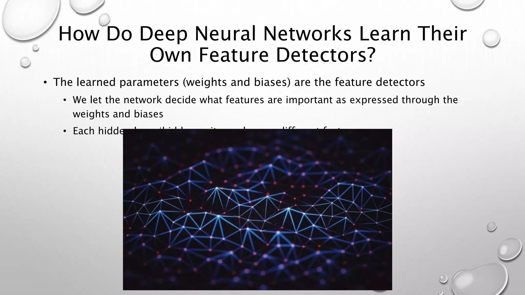 How Do Deep Neural Networks Learn Their
Own Feature Detectors?
• The learned parameters (weights and biases) are the feature detectors
• We let the network decide what features are important as expressed through the
weights and biases
• Each hidden layer/hidden unit may learn a different feature
 