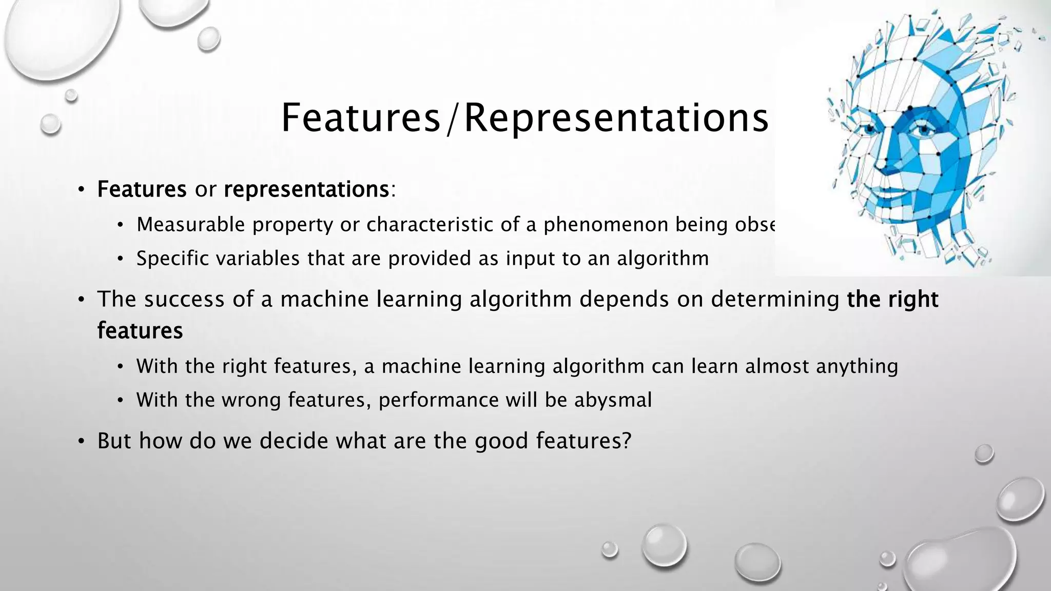 Features/Representations
• Features or representations:
• Measurable property or characteristic of a phenomenon being observed
• Specific variables that are provided as input to an algorithm
• The success of a machine learning algorithm depends on determining the right
features
• With the right features, a machine learning algorithm can learn almost anything
• With the wrong features, performance will be abysmal
• But how do we decide what are the good features?
 