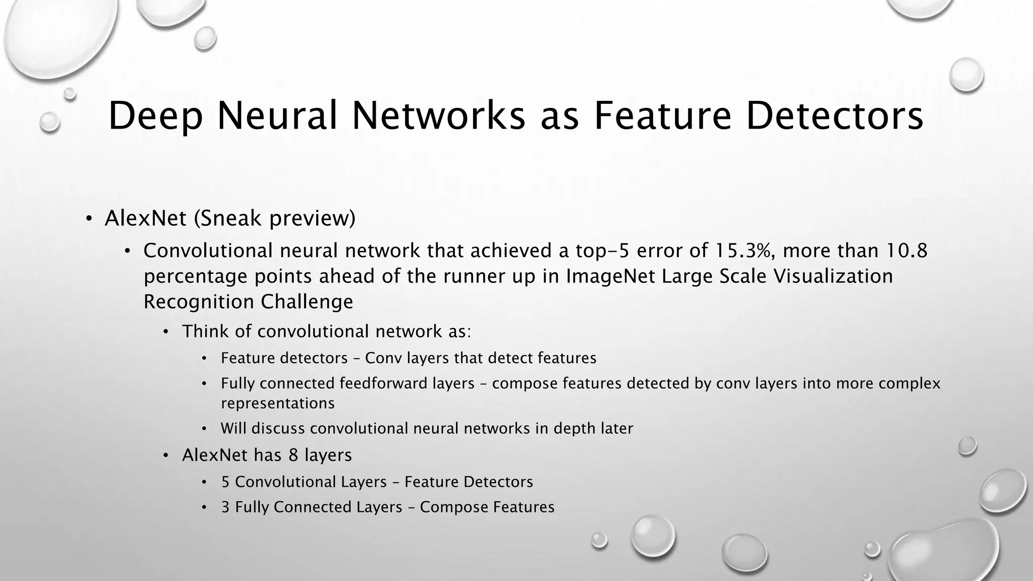 Deep Neural Networks as Feature Detectors
• AlexNet (Sneak preview)
• Convolutional neural network that achieved a top-5 error of 15.3%, more than 10.8
percentage points ahead of the runner up in ImageNet Large Scale Visualization
Recognition Challenge
• Think of convolutional network as:
• Feature detectors – Conv layers that detect features
• Fully connected feedforward layers – compose features detected by conv layers into more complex
representations
• Will discuss convolutional neural networks in depth later
• AlexNet has 8 layers
• 5 Convolutional Layers – Feature Detectors
• 3 Fully Connected Layers – Compose Features
 