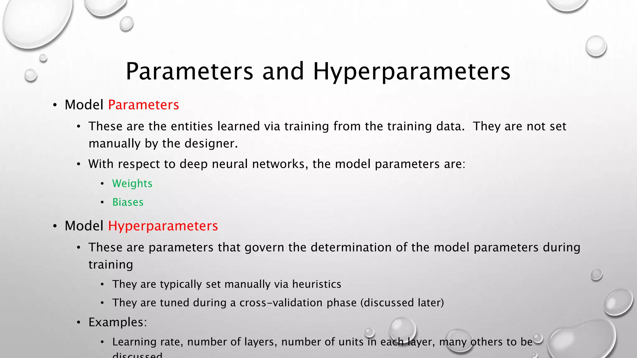 Parameters and Hyperparameters
• Model Parameters
• These are the entities learned via training from the training data. They are not set
manually by the designer.
• With respect to deep neural networks, the model parameters are:
• Weights
• Biases
• Model Hyperparameters
• These are parameters that govern the determination of the model parameters during
training
• They are typically set manually via heuristics
• They are tuned during a cross-validation phase (discussed later)
• Examples:
• Learning rate, number of layers, number of units in each layer, many others to be
 