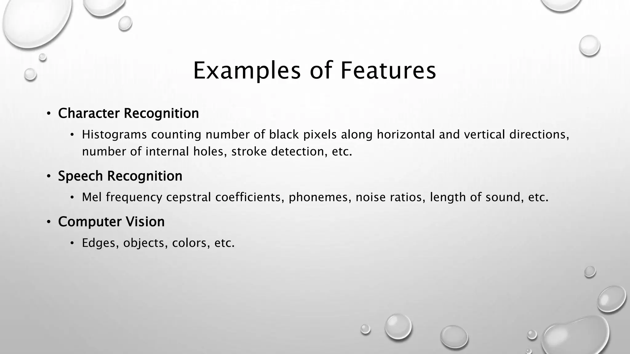 Examples of Features
• Character Recognition
• Histograms counting number of black pixels along horizontal and vertical directions,
number of internal holes, stroke detection, etc.
• Speech Recognition
• Mel frequency cepstral coefficients, phonemes, noise ratios, length of sound, etc.
• Computer Vision
• Edges, objects, colors, etc.
 