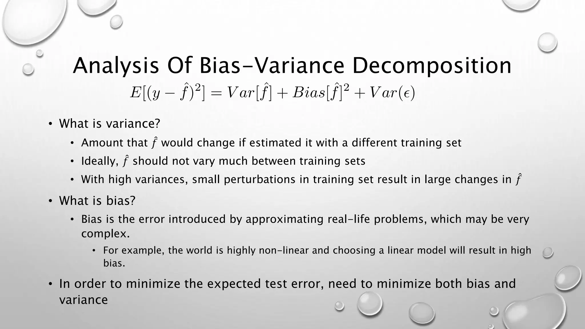 Analysis Of Bias-Variance Decomposition
• What is variance?
• Amount that 𝑓 would change if estimated it with a different training set
• Ideally, 𝑓 should not vary much between training sets
• With high variances, small perturbations in training set result in large changes in 𝑓
• What is bias?
• Bias is the error introduced by approximating real-life problems, which may be very
complex.
• For example, the world is highly non-linear and choosing a linear model will result in high
bias.
• In order to minimize the expected test error, need to minimize both bias and
variance
 