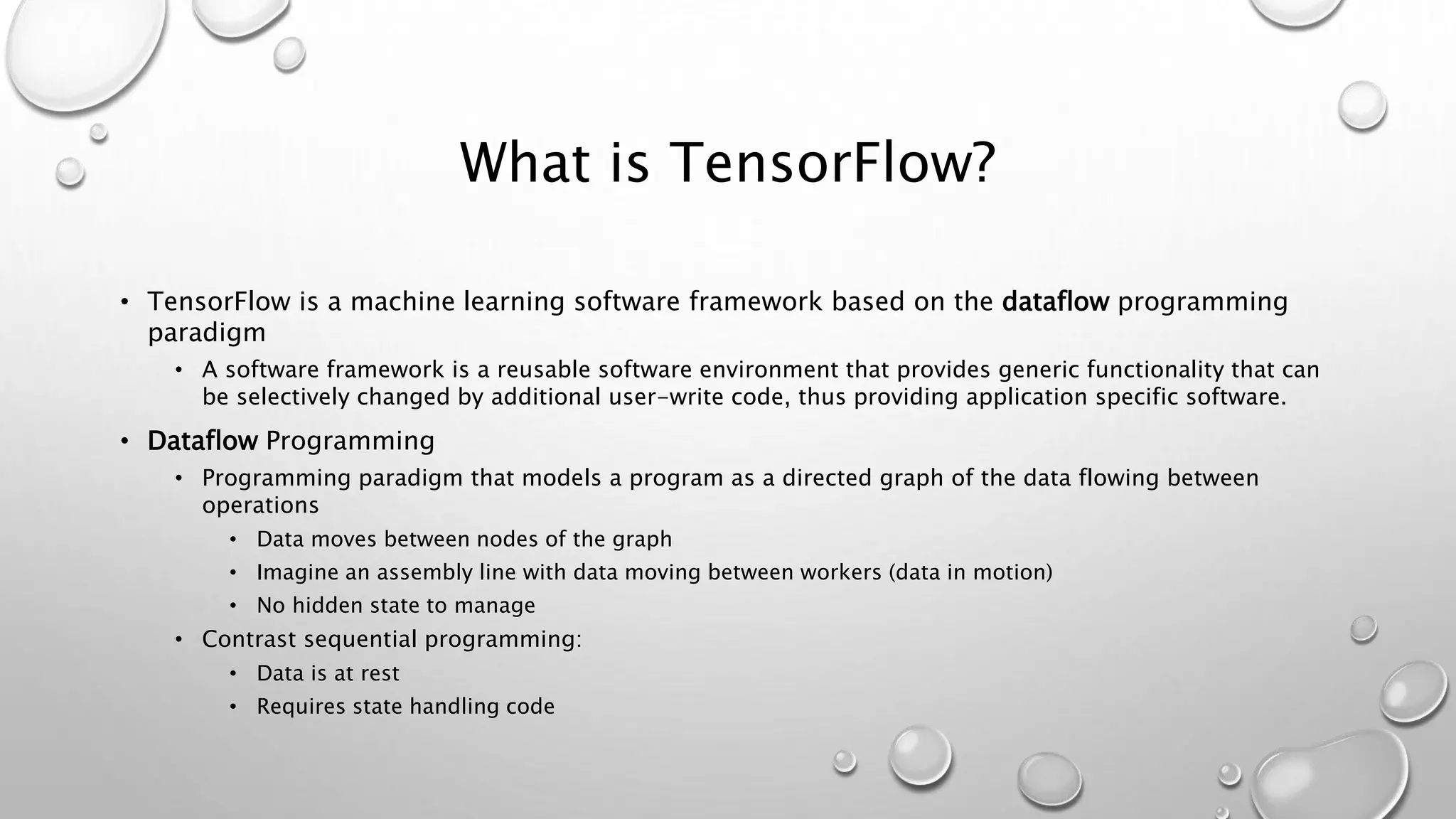 What is TensorFlow?
• TensorFlow is a machine learning software framework based on the dataflow programming
paradigm
• A software framework is a reusable software environment that provides generic functionality that can
be selectively changed by additional user-write code, thus providing application specific software.
• Dataflow Programming
• Programming paradigm that models a program as a directed graph of the data flowing between
operations
• Data moves between nodes of the graph
• Imagine an assembly line with data moving between workers (data in motion)
• No hidden state to manage
• Contrast sequential programming:
• Data is at rest
• Requires state handling code
 