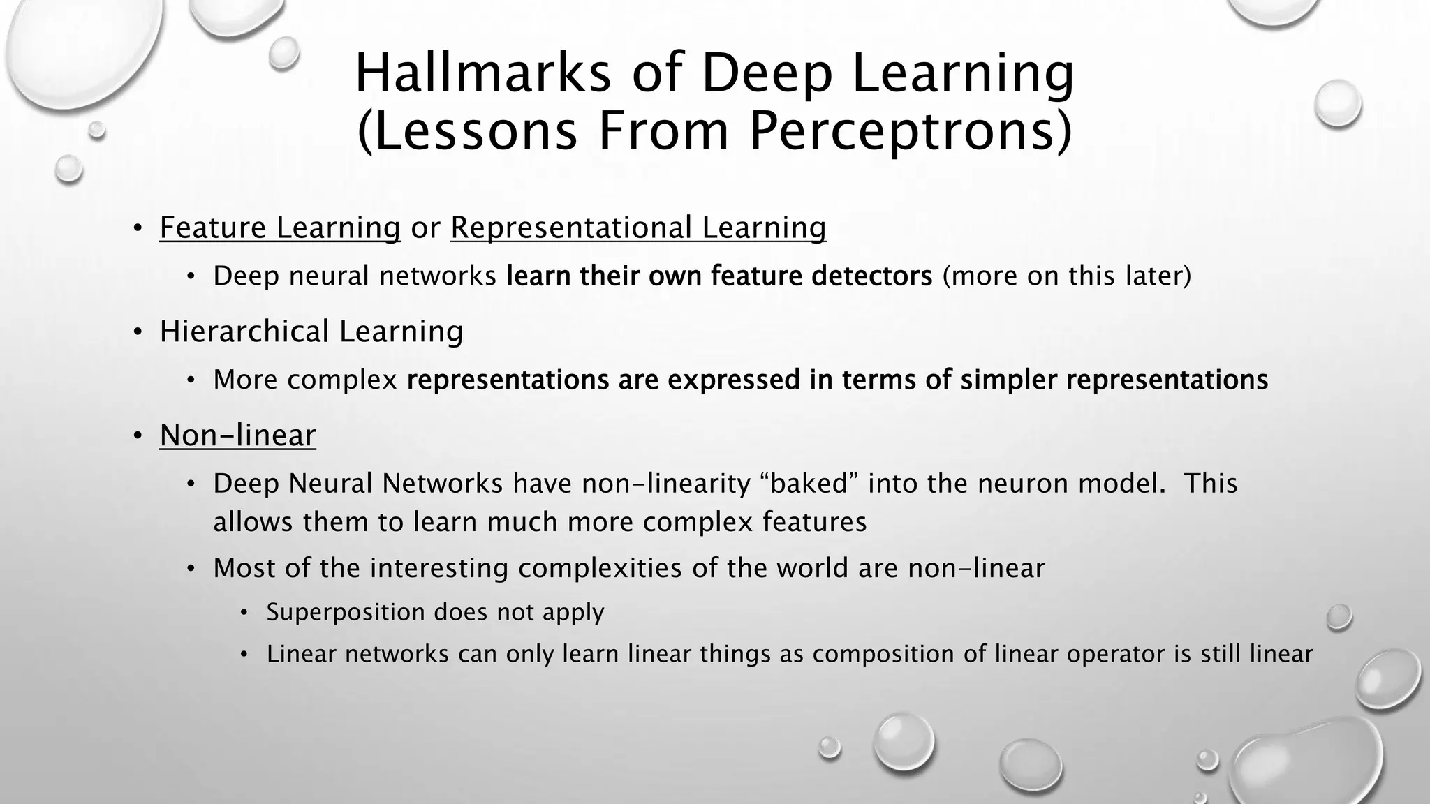 Hallmarks of Deep Learning
(Lessons From Perceptrons)
• Feature Learning or Representational Learning
• Deep neural networks learn their own feature detectors (more on this later)
• Hierarchical Learning
• More complex representations are expressed in terms of simpler representations
• Non-linear
• Deep Neural Networks have non-linearity “baked” into the neuron model. This
allows them to learn much more complex features
• Most of the interesting complexities of the world are non-linear
• Superposition does not apply
• Linear networks can only learn linear things as composition of linear operator is still linear
 