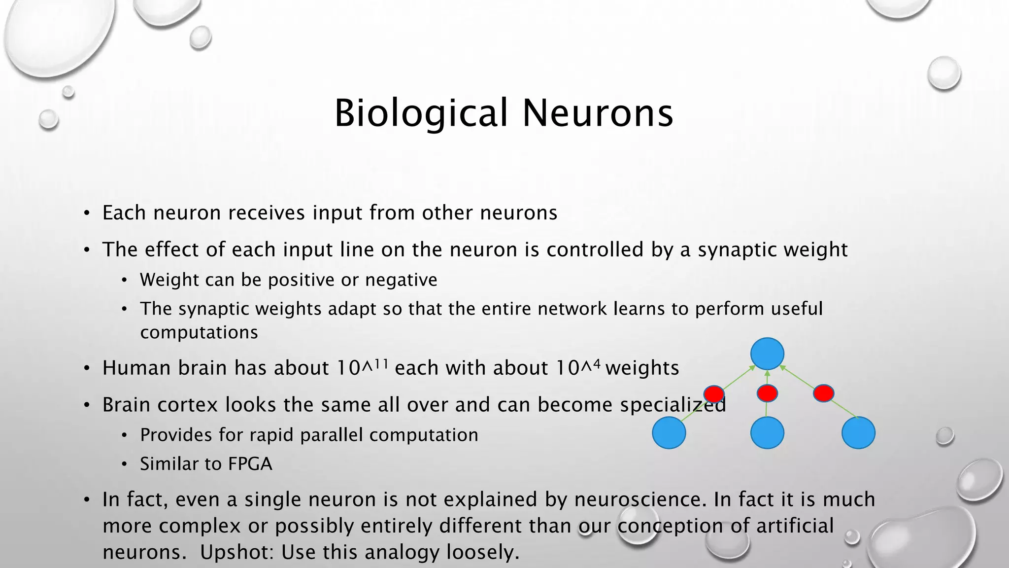 Biological Neurons
• Each neuron receives input from other neurons
• The effect of each input line on the neuron is controlled by a synaptic weight
• Weight can be positive or negative
• The synaptic weights adapt so that the entire network learns to perform useful
computations
• Human brain has about 10^11 each with about 10^4 weights
• Brain cortex looks the same all over and can become specialized
• Provides for rapid parallel computation
• Similar to FPGA
• In fact, even a single neuron is not explained by neuroscience. In fact it is much
more complex or possibly entirely different than our conception of artificial
neurons. Upshot: Use this analogy loosely.
 