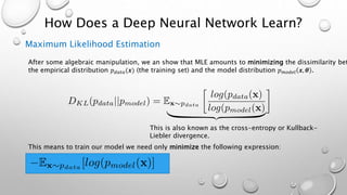 How Does a Deep Neural Network Learn?
Maximum Likelihood Estimation
After some algebraic manipulation, we an show that MLE amounts to minimizing the dissimilarity bet
the empirical distribution 𝑝 𝑑𝑎𝑡𝑎(𝒙) (the training set) and the model distribution 𝑝 𝑚𝑜𝑑𝑒𝑙 𝒙, 𝜽 .
This is also known as the cross-entropy or Kullback-
Liebler divergence.
This means to train our model we need only minimize the following expression:
 