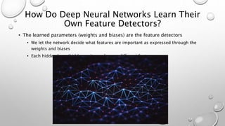 How Do Deep Neural Networks Learn Their
Own Feature Detectors?
• The learned parameters (weights and biases) are the feature detectors
• We let the network decide what features are important as expressed through the
weights and biases
• Each hidden layer/hidden unit may learn a different feature
 