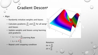 Gradient Descent
• Algo:
• Randomly initialize weights and biases
• Calculate gradients
𝜕𝐽
𝜕𝑤 𝑖
and
𝜕𝐽
𝜕𝑏 𝑖
for all weights
and biases
• Update weights and biases using learning rate
and gradients
• 𝑤𝑖 = 𝑤𝑖-𝛼
𝜕𝐽
𝜕𝑤 𝑖
• 𝑏𝑖 = 𝑏𝑖-𝛼
𝜕𝐽
𝜕𝑏 𝑖
• Repeat until stopping condition
Notation:
𝑑𝑤 ≡
𝜕𝐽
𝜕𝑤
𝑑𝑏 ≡
𝜕𝐽
𝜕𝑏
Learning Rate
 