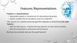 Features/Representations
• Features or representations:
• Measurable property or characteristic of a phenomenon being observed
• Specific variables that are provided as input to an algorithm
• The success of a machine learning algorithm depends on determining the right
features
• With the right features, a machine learning algorithm can learn almost anything
• With the wrong features, performance will be abysmal
• But how do we decide what are the good features?
 