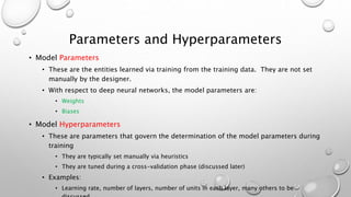 Parameters and Hyperparameters
• Model Parameters
• These are the entities learned via training from the training data. They are not set
manually by the designer.
• With respect to deep neural networks, the model parameters are:
• Weights
• Biases
• Model Hyperparameters
• These are parameters that govern the determination of the model parameters during
training
• They are typically set manually via heuristics
• They are tuned during a cross-validation phase (discussed later)
• Examples:
• Learning rate, number of layers, number of units in each layer, many others to be
 