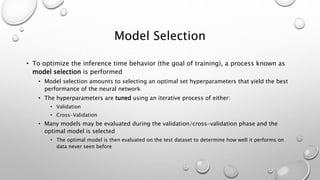 Model Selection
• To optimize the inference time behavior (the goal of training), a process known as
model selection is performed
• Model selection amounts to selecting an optimal set hyperparameters that yield the best
performance of the neural network
• The hyperparameters are tuned using an iterative process of either:
• Validation
• Cross-Validation
• Many models may be evaluated during the validation/cross-validation phase and the
optimal model is selected
• The optimal model is then evaluated on the test dataset to determine how well it performs on
data never seen before
 