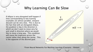 Why Learning Can Be Slow
If ellipse is very elongated (will happen if
lines corresponding to two training
examples are almost parallel), steepest
descent can be very slow. This is due to
the fact that with an elongated ellipse,
the gradient is big in the direction in
which we don’t want to move very far
and small in direction where we would
like to move a long way. This condition
will cause the trajectory across the
ravine rather than along the ravine. This
is the opposite of the desired goal.
*From Neural Networks For Machine Learning (Coursera – Hinton)
 