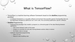 What is TensorFlow?
• TensorFlow is a machine learning software framework based on the dataflow programming
paradigm
• A software framework is a reusable software environment that provides generic functionality that can
be selectively changed by additional user-write code, thus providing application specific software.
• Dataflow Programming
• Programming paradigm that models a program as a directed graph of the data flowing between
operations
• Data moves between nodes of the graph
• Imagine an assembly line with data moving between workers (data in motion)
• No hidden state to manage
• Contrast sequential programming:
• Data is at rest
• Requires state handling code
 
