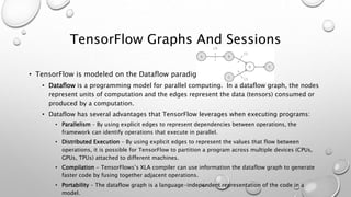 TensorFlow Graphs And Sessions
• TensorFlow is modeled on the Dataflow paradigm
• Dataflow is a programming model for parallel computing. In a dataflow graph, the nodes
represent units of computation and the edges represent the data (tensors) consumed or
produced by a computation.
• Dataflow has several advantages that TensorFlow leverages when executing programs:
• Parallelism – By using explicit edges to represent dependencies between operations, the
framework can identify operations that execute in parallel.
• Distributed Execution – By using explicit edges to represent the values that flow between
operations, it is possible for TensorFlow to partition a program across multiple devices (CPUs,
GPUs, TPUs) attached to different machines.
• Compilation - TensorFlows’s XLA compiler can use information the dataflow graph to generate
faster code by fusing together adjacent operations.
• Portability – The dataflow graph is a language-independent representation of the code in a
model.
 
